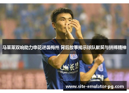 马莱莱双响助力申花逆袭梅州 背后故事揭示球队默契与拼搏精神