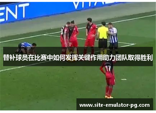 替补球员在比赛中如何发挥关键作用助力团队取得胜利 替补球员在比赛中如何发挥关键作用助力团队取得胜利