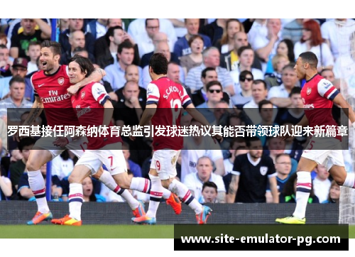 罗西基接任阿森纳体育总监引发球迷热议其能否带领球队迎来新篇章