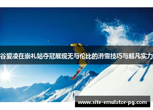 谷爱凌在崇礼站夺冠展现无与伦比的滑雪技巧与超凡实力