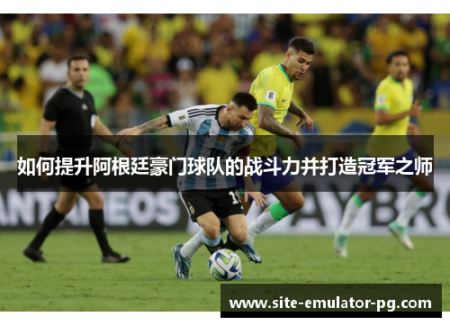 如何提升阿根廷豪门球队的战斗力并打造冠军之师 如何提升阿根廷豪门球队的战斗力并打造冠军之师
