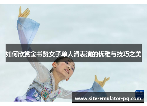 如何欣赏金书贤女子单人滑表演的优雅与技巧之美 如何欣赏金书贤女子单人滑表演的优雅与技巧之美
