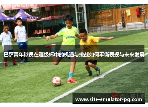 巴萨青年球员在超级杯中的机遇与挑战如何平衡表现与未来发展 巴萨青年球员在超级杯中的机遇与挑战如何平衡表现与未来发展