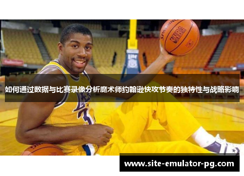 如何通过数据与比赛录像分析魔术师约翰逊快攻节奏的独特性与战略影响