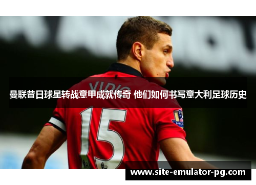 曼联昔日球星转战意甲成就传奇 他们如何书写意大利足球历史