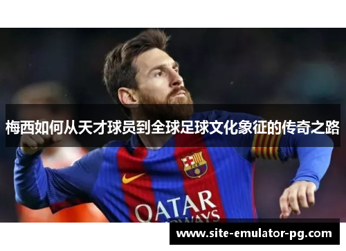 梅西如何从天才球员到全球足球文化象征的传奇之路