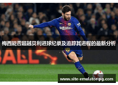 梅西能否超越贝利进球纪录及追踪其进程的最新分析