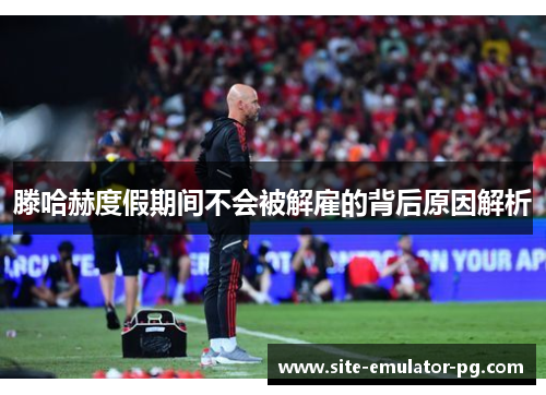 滕哈赫度假期间不会被解雇的背后原因解析