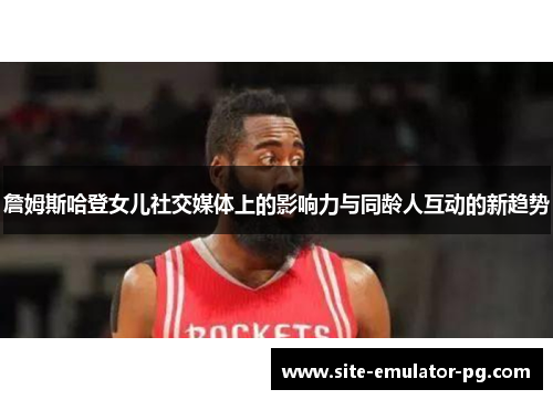 詹姆斯哈登女儿社交媒体上的影响力与同龄人互动的新趋势 詹姆斯哈登女儿社交媒体上的影响力与同龄人互动的新趋势
