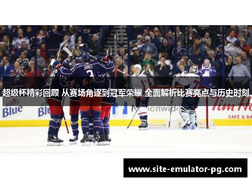 超级杯精彩回顾 从赛场角逐到冠军荣耀 全面解析比赛亮点与历史时刻