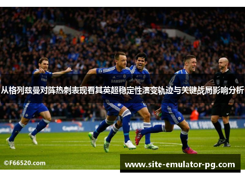 从格列兹曼对阵热刺表现看其英超稳定性演变轨迹与关键战局影响分析 从格列兹曼对阵热刺表现看其英超稳定性演变轨迹与关键战局影响分析