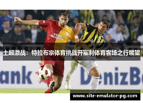 土超激战:特拉布宗体育挑战开塞利体育客场之行展望 土超激战:特拉布宗体育挑战开塞利体育客场之行展望